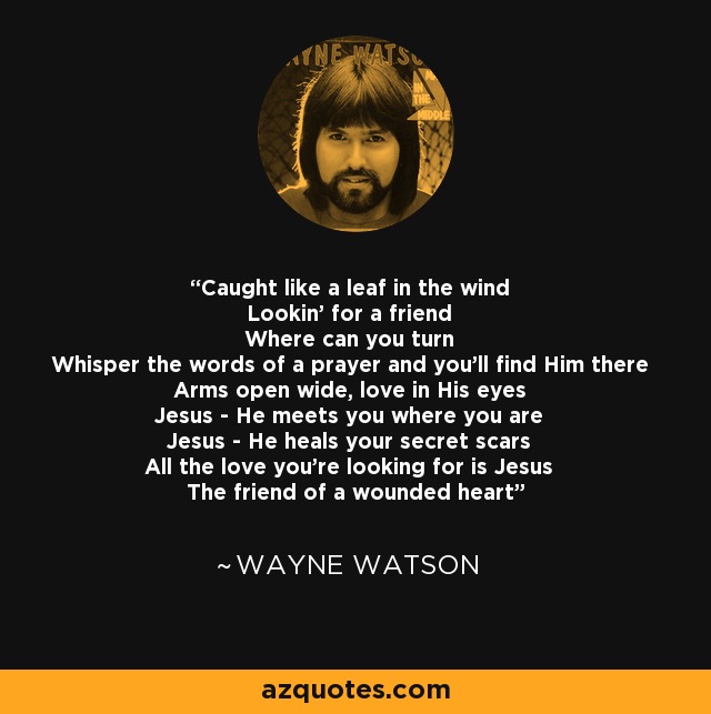 Caught like a leaf in the wind Lookin' for a friend Where can you turn Whisper the words of a prayer and you'll find Him there Arms open wide, love in His eyes Jesus - He meets you where you are Jesus - He heals your secret scars All the love you're looking for is Jesus The friend of a wounded heart - Wayne Watson