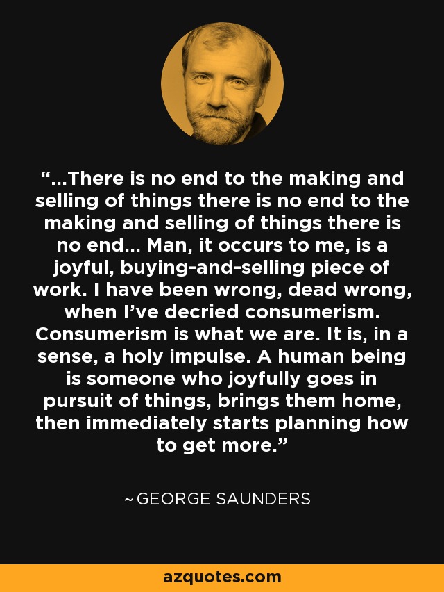 ...There is no end to the making and selling of things there is no end to the making and selling of things there is no end... Man, it occurs to me, is a joyful, buying-and-selling piece of work. I have been wrong, dead wrong, when I've decried consumerism. Consumerism is what we are. It is, in a sense, a holy impulse. A human being is someone who joyfully goes in pursuit of things, brings them home, then immediately starts planning how to get more. - George Saunders