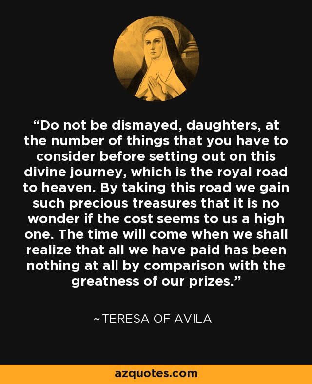 Do not be dismayed, daughters, at the number of things that you have to consider before setting out on this divine journey, which is the royal road to heaven. By taking this road we gain such precious treasures that it is no wonder if the cost seems to us a high one. The time will come when we shall realize that all we have paid has been nothing at all by comparison with the greatness of our prizes. - Teresa of Avila