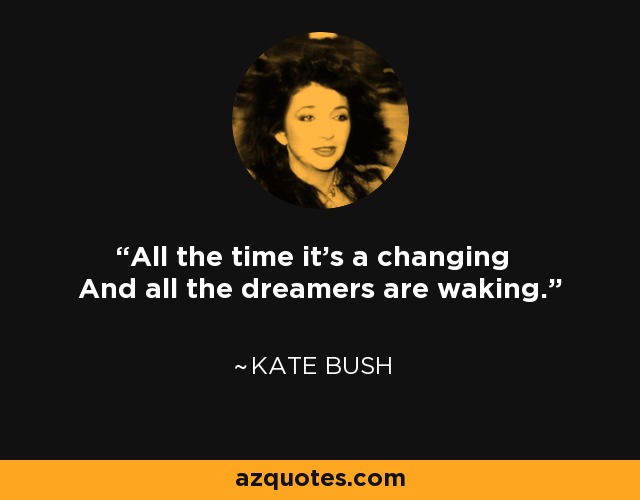 All the time it's a changing And all the dreamers are waking. - Kate Bush