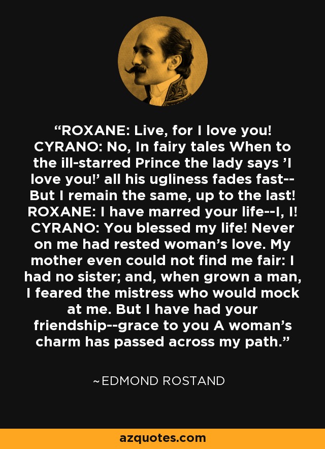 ROXANE: Live, for I love you! CYRANO: No, In fairy tales When to the ill-starred Prince the lady says 'I love you!' all his ugliness fades fast-- But I remain the same, up to the last! ROXANE: I have marred your life--I, I! CYRANO: You blessed my life! Never on me had rested woman's love. My mother even could not find me fair: I had no sister; and, when grown a man, I feared the mistress who would mock at me. But I have had your friendship--grace to you A woman's charm has passed across my path. - Edmond Rostand