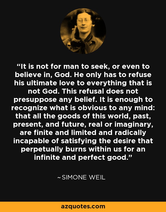 It is not for man to seek, or even to believe in, God. He only has to refuse his ultimate love to everything that is not God. This refusal does not presuppose any belief. It is enough to recognize what is obvious to any mind: that all the goods of this world, past, present, and future, real or imaginary, are finite and limited and radically incapable of satisfying the desire that perpetually burns within us for an infinite and perfect good. - Simone Weil