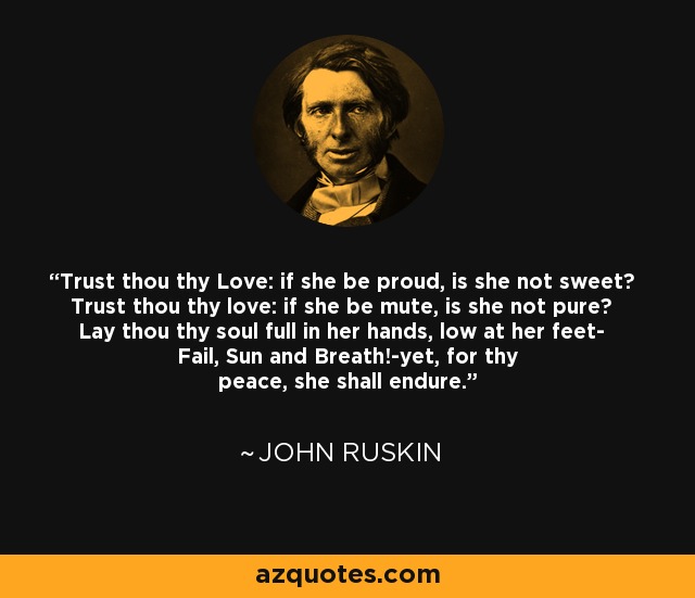 Trust thou thy Love: if she be proud, is she not sweet? Trust thou thy love: if she be mute, is she not pure? Lay thou thy soul full in her hands, low at her feet- Fail, Sun and Breath!-yet, for thy peace, she shall endure. - John Ruskin