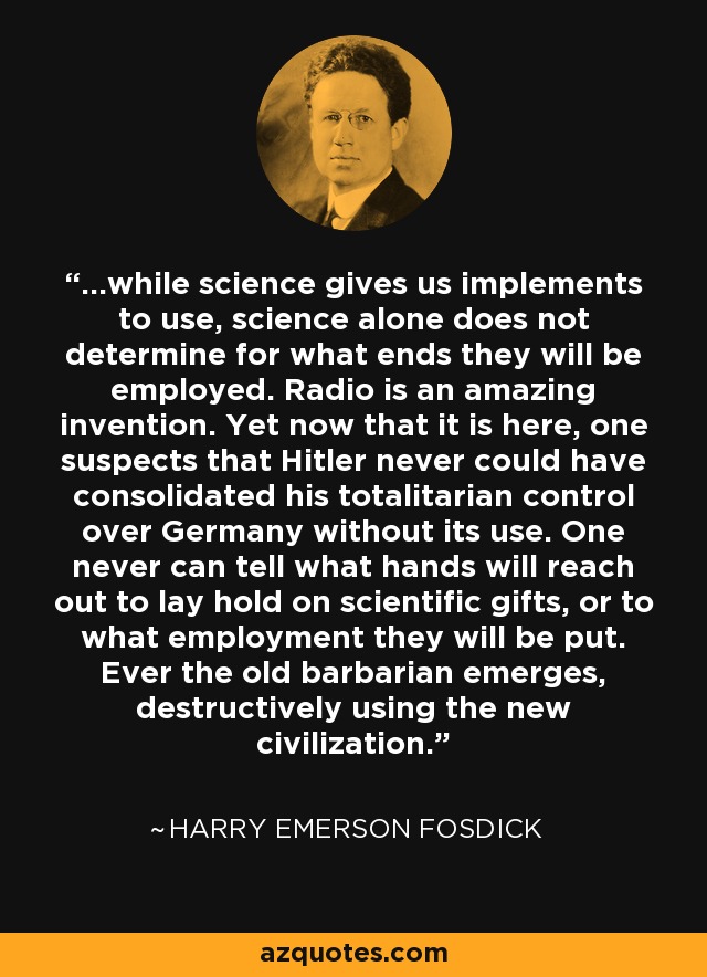 ...while science gives us implements to use, science alone does not determine for what ends they will be employed. Radio is an amazing invention. Yet now that it is here, one suspects that Hitler never could have consolidated his totalitarian control over Germany without its use. One never can tell what hands will reach out to lay hold on scientific gifts, or to what employment they will be put. Ever the old barbarian emerges, destructively using the new civilization. - Harry Emerson Fosdick
