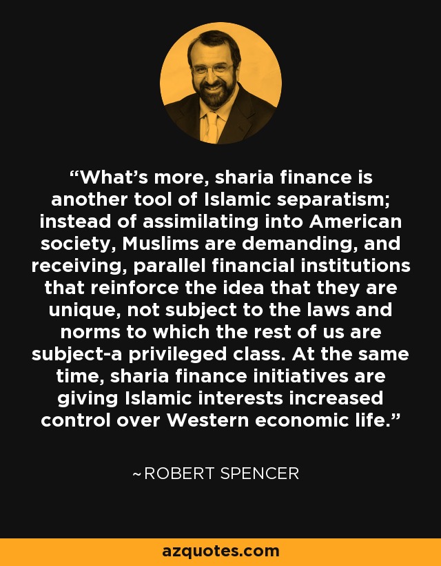 What's more, sharia finance is another tool of Islamic separatism; instead of assimilating into American society, Muslims are demanding, and receiving, parallel financial institutions that reinforce the idea that they are unique, not subject to the laws and norms to which the rest of us are subject-a privileged class. At the same time, sharia finance initiatives are giving Islamic interests increased control over Western economic life. - Robert Spencer