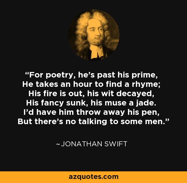 For poetry, he's past his prime, He takes an hour to find a rhyme; His fire is out, his wit decayed, His fancy sunk, his muse a jade. I'd have him throw away his pen, But there's no talking to some men. - Jonathan Swift