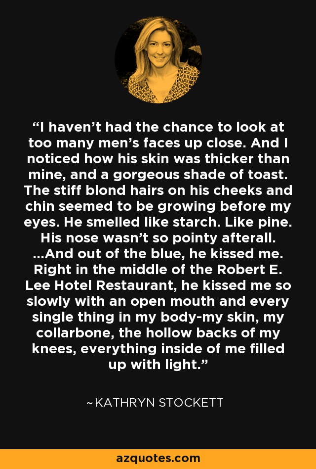 I haven’t had the chance to look at too many men’s faces up close. And I noticed how his skin was thicker than mine, and a gorgeous shade of toast. The stiff blond hairs on his cheeks and chin seemed to be growing before my eyes. He smelled like starch. Like pine. His nose wasn’t so pointy afterall. …And out of the blue, he kissed me. Right in the middle of the Robert E. Lee Hotel Restaurant, he kissed me so slowly with an open mouth and every single thing in my body-my skin, my collarbone, the hollow backs of my knees, everything inside of me filled up with light. - Kathryn Stockett