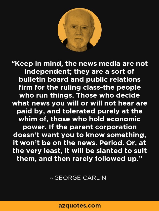 Keep in mind, the news media are not independent; they are a sort of bulletin board and public relations firm for the ruling class-the people who run things. Those who decide what news you will or will not hear are paid by, and tolerated purely at the whim of, those who hold economic power. If the parent corporation doesn't want you to know something, it won't be on the news. Period. Or, at the very least, it will be slanted to suit them, and then rarely followed up. - George Carlin