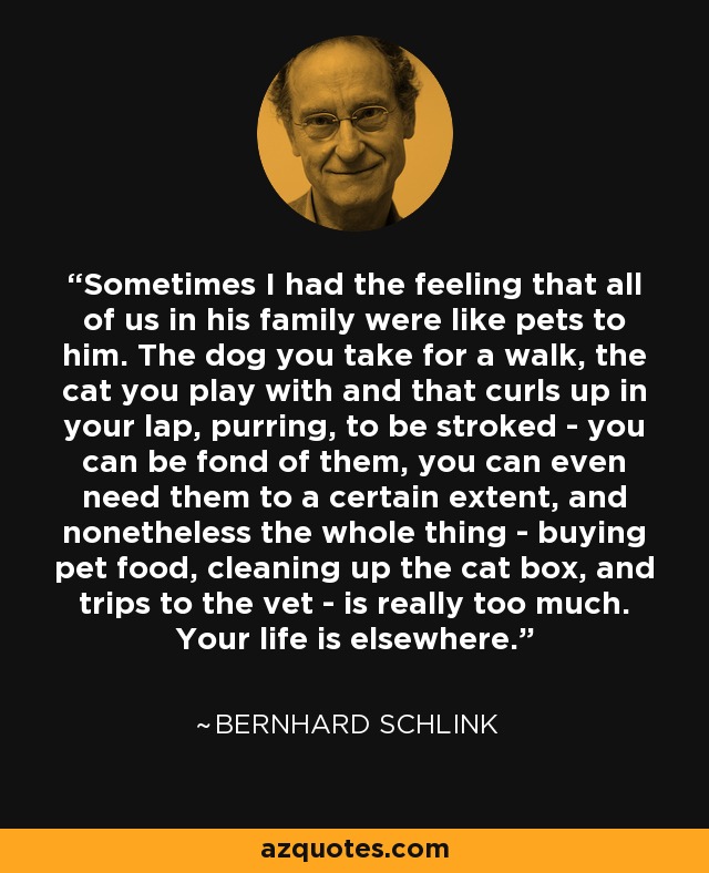 Sometimes I had the feeling that all of us in his family were like pets to him. The dog you take for a walk, the cat you play with and that curls up in your lap, purring, to be stroked - you can be fond of them, you can even need them to a certain extent, and nonetheless the whole thing - buying pet food, cleaning up the cat box, and trips to the vet - is really too much. Your life is elsewhere. - Bernhard Schlink