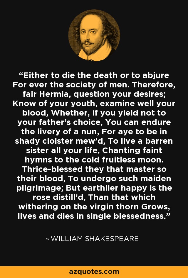 Either to die the death or to abjure For ever the society of men. Therefore, fair Hermia, question your desires; Know of your youth, examine well your blood, Whether, if you yield not to your father's choice, You can endure the livery of a nun, For aye to be in shady cloister mew'd, To live a barren sister all your life, Chanting faint hymns to the cold fruitless moon. Thrice-blessed they that master so their blood, To undergo such maiden pilgrimage; But earthlier happy is the rose distill'd, Than that which withering on the virgin thorn Grows, lives and dies in single blessedness. - William Shakespeare