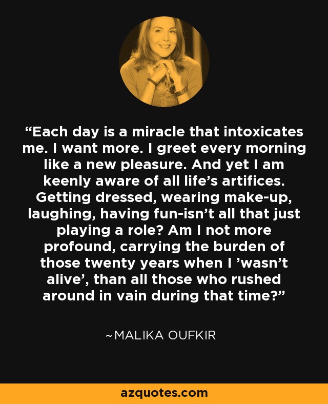 Each day is a miracle that intoxicates me. I want more. I greet every morning like a new pleasure. And yet I am keenly aware of all life's artifices. Getting dressed, wearing make-up, laughing, having fun-isn't all that just playing a role? Am I not more profound, carrying the burden of those twenty years when I 'wasn't alive', than all those who rushed around in vain during that time? - Malika Oufkir