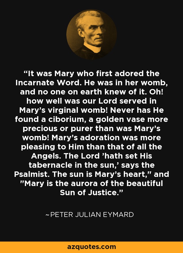 It was Mary who first adored the Incarnate Word. He was in her womb, and no one on earth knew of it. Oh! how well was our Lord served in Mary's virginal womb! Never has He found a ciborium, a golden vase more precious or purer than was Mary's womb! Mary's adoration was more pleasing to Him than that of all the Angels. The Lord 'hath set His tabernacle in the sun,' says the Psalmist. The sun is Mary's heart,