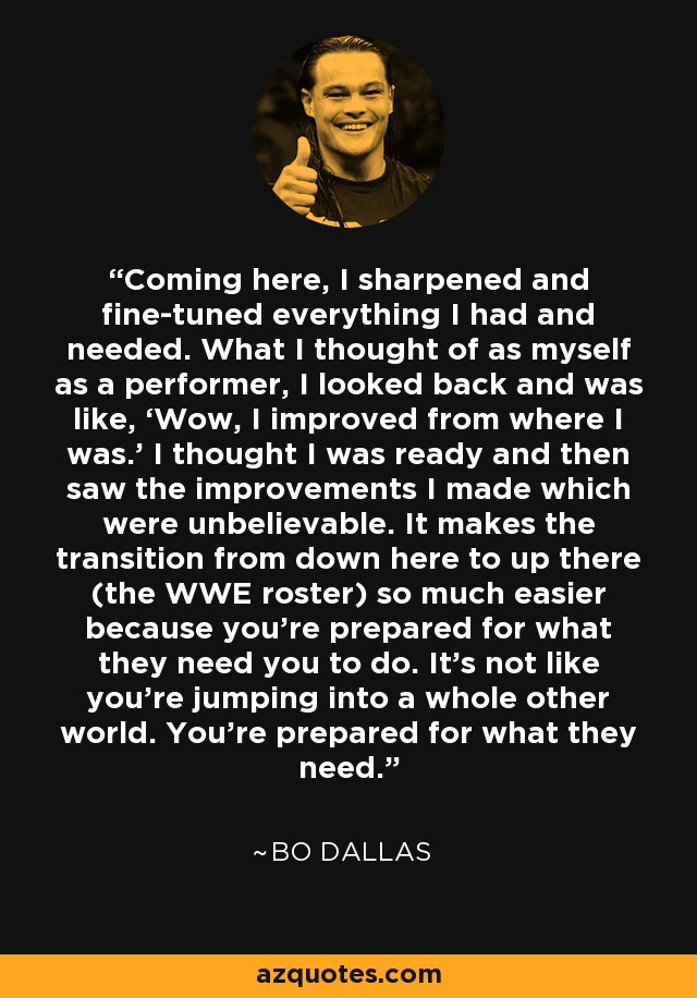Coming here, I sharpened and fine-tuned everything I had and needed. What I thought of as myself as a performer, I looked back and was like, ‘Wow, I improved from where I was.’ I thought I was ready and then saw the improvements I made which were unbelievable. It makes the transition from down here to up there (the WWE roster) so much easier because you’re prepared for what they need you to do. It’s not like you’re jumping into a whole other world. You’re prepared for what they need. - Bo Dallas