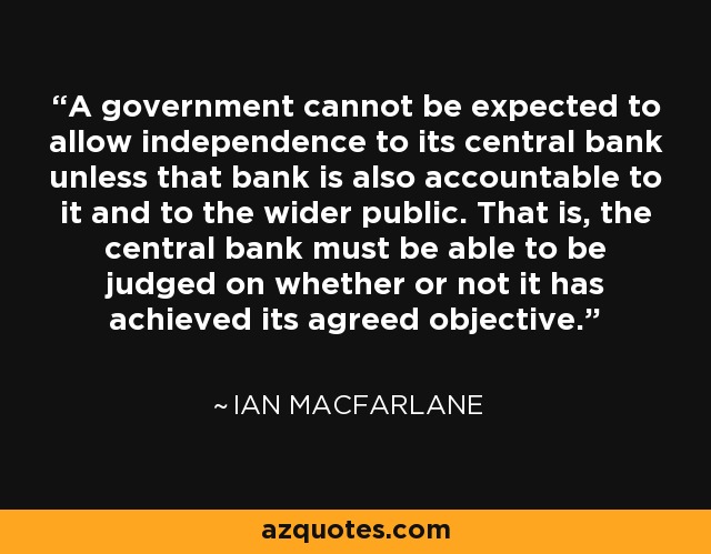 A government cannot be expected to allow independence to its central bank unless that bank is also accountable to it and to the wider public. That is, the central bank must be able to be judged on whether or not it has achieved its agreed objective. - Ian Macfarlane