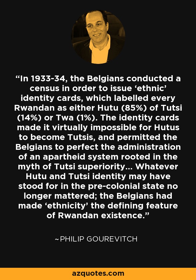 In 1933-34, the Belgians conducted a census in order to issue ‘ethnic’ identity cards, which labelled every Rwandan as either Hutu (85%) of Tutsi (14%) or Twa (1%). The identity cards made it virtually impossible for Hutus to become Tutsis, and permitted the Belgians to perfect the administration of an apartheid system rooted in the myth of Tutsi superiority… Whatever Hutu and Tutsi identity may have stood for in the pre-colonial state no longer mattered; the Belgians had made ‘ethnicity’ the defining feature of Rwandan existence. - Philip Gourevitch