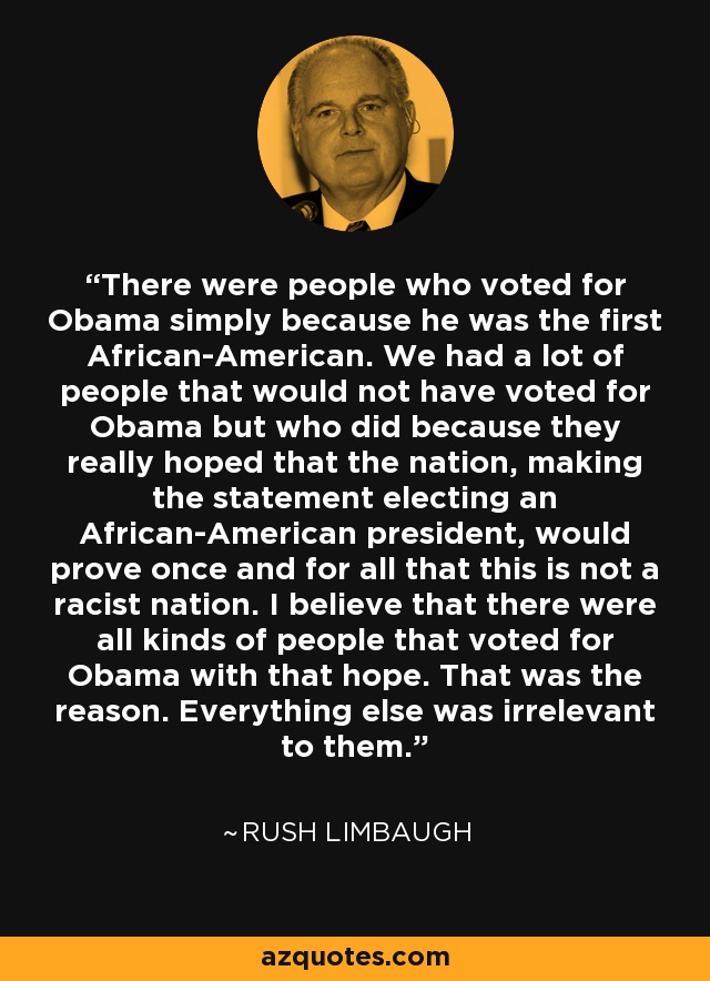 There were people who voted for Obama simply because he was the first African-American. We had a lot of people that would not have voted for Obama but who did because they really hoped that the nation, making the statement electing an African-American president, would prove once and for all that this is not a racist nation. I believe that there were all kinds of people that voted for Obama with that hope. That was the reason. Everything else was irrelevant to them. - Rush Limbaugh