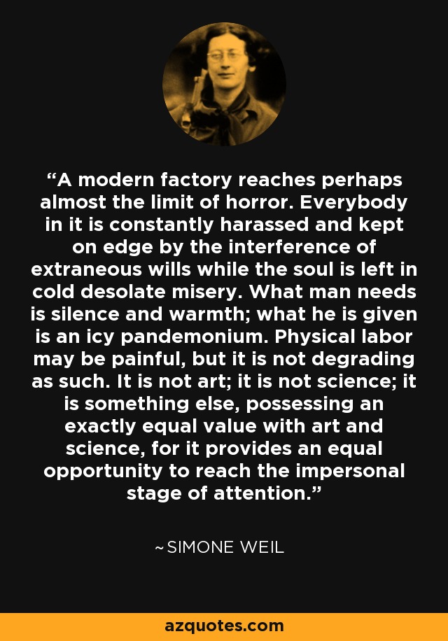 A modern factory reaches perhaps almost the limit of horror. Everybody in it is constantly harassed and kept on edge by the interference of extraneous wills while the soul is left in cold desolate misery. What man needs is silence and warmth; what he is given is an icy pandemonium. Physical labor may be painful, but it is not degrading as such. It is not art; it is not science; it is something else, possessing an exactly equal value with art and science, for it provides an equal opportunity to reach the impersonal stage of attention. - Simone Weil