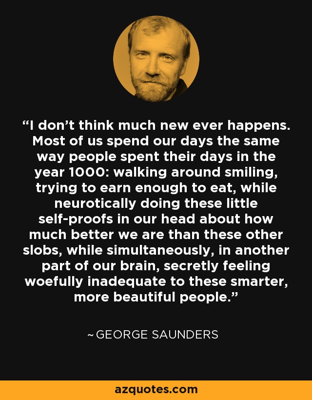 I don't think much new ever happens. Most of us spend our days the same way people spent their days in the year 1000: walking around smiling, trying to earn enough to eat, while neurotically doing these little self-proofs in our head about how much better we are than these other slobs, while simultaneously, in another part of our brain, secretly feeling woefully inadequate to these smarter, more beautiful people. - George Saunders