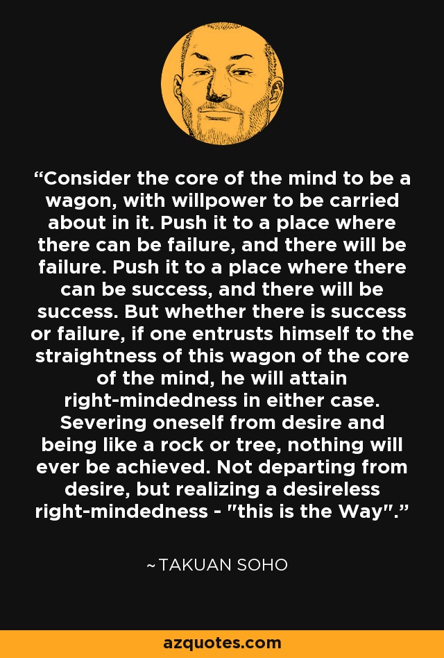Consider the core of the mind to be a wagon, with willpower to be carried about in it. Push it to a place where there can be failure, and there will be failure. Push it to a place where there can be success, and there will be success. But whether there is success or failure, if one entrusts himself to the straightness of this wagon of the core of the mind, he will attain right-mindedness in either case. Severing oneself from desire and being like a rock or tree, nothing will ever be achieved. Not departing from desire, but realizing a desireless right-mindedness - 