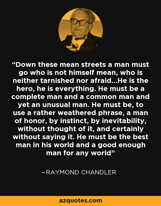 Down these mean streets a man must go who is not himself mean, who is neither tarnished nor afraid...He is the hero, he is everything. He must be a complete man and a common man and yet an unusual man. He must be, to use a rather weathered phrase, a man of honor, by instinct, by inevitability, without thought of it, and certainly without saying it. He must be the best man in his world and a good enough man for any world - Raymond Chandler