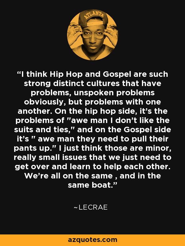 I think Hip Hop and Gospel are such strong distinct cultures that have problems, unspoken problems obviously, but problems with one another. On the hip hop side, it's the problems of 