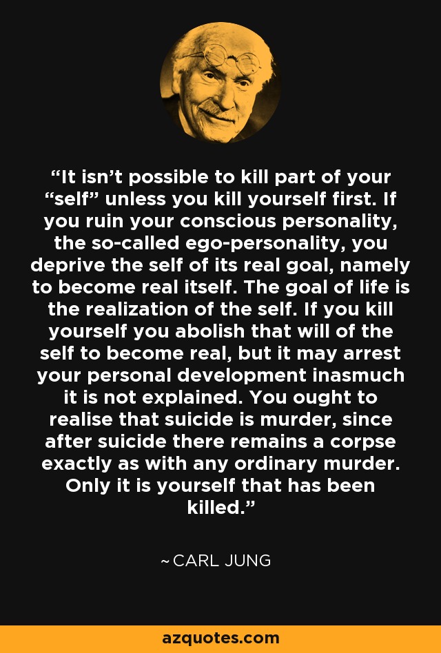 It isn't possible to kill part of your “self” unless you kill yourself first. If you ruin your conscious personality, the so-called ego-personality, you deprive the self of its real goal, namely to become real itself. The goal of life is the realization of the self. If you kill yourself you abolish that will of the self to become real, but it may arrest your personal development inasmuch it is not explained. You ought to realise that suicide is murder, since after suicide there remains a corpse exactly as with any ordinary murder. Only it is yourself that has been killed. - Carl Jung