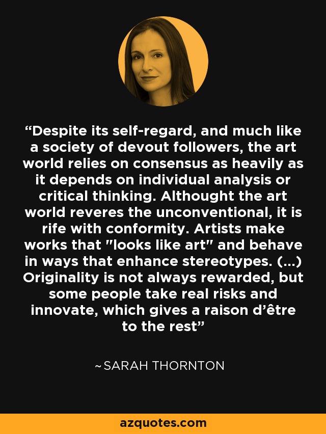 Despite its self-regard, and much like a society of devout followers, the art world relies on consensus as heavily as it depends on individual analysis or critical thinking. Althought the art world reveres the unconventional, it is rife with conformity. Artists make works that 