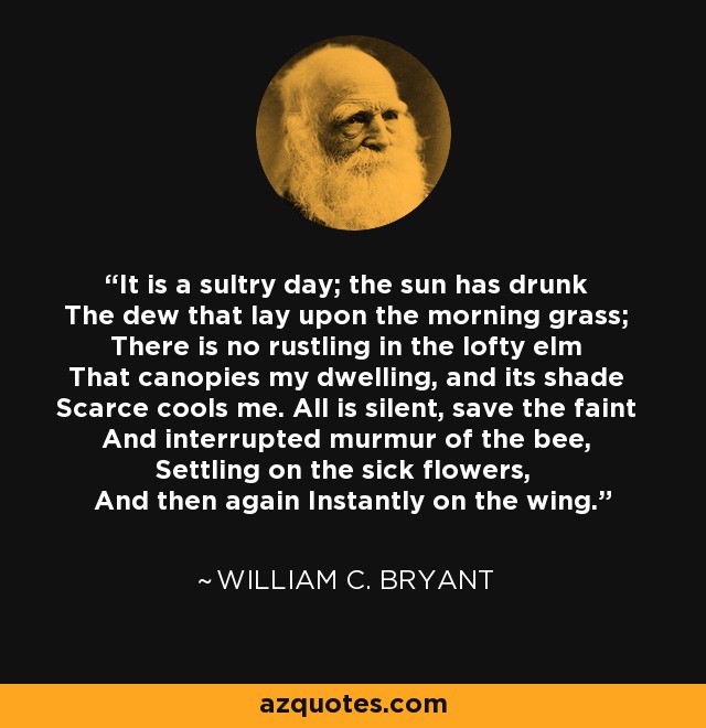 It is a sultry day; the sun has drunk The dew that lay upon the morning grass; There is no rustling in the lofty elm That canopies my dwelling, and its shade Scarce cools me. All is silent, save the faint And interrupted murmur of the bee, Settling on the sick flowers, And then again Instantly on the wing. - William C. Bryant