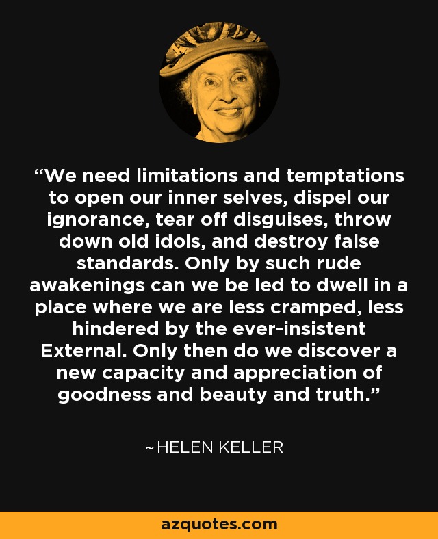 We need limitations and temptations to open our inner selves, dispel our ignorance, tear off disguises, throw down old idols, and destroy false standards. Only by such rude awakenings can we be led to dwell in a place where we are less cramped, less hindered by the ever-insistent External. Only then do we discover a new capacity and appreciation of goodness and beauty and truth. - Helen Keller