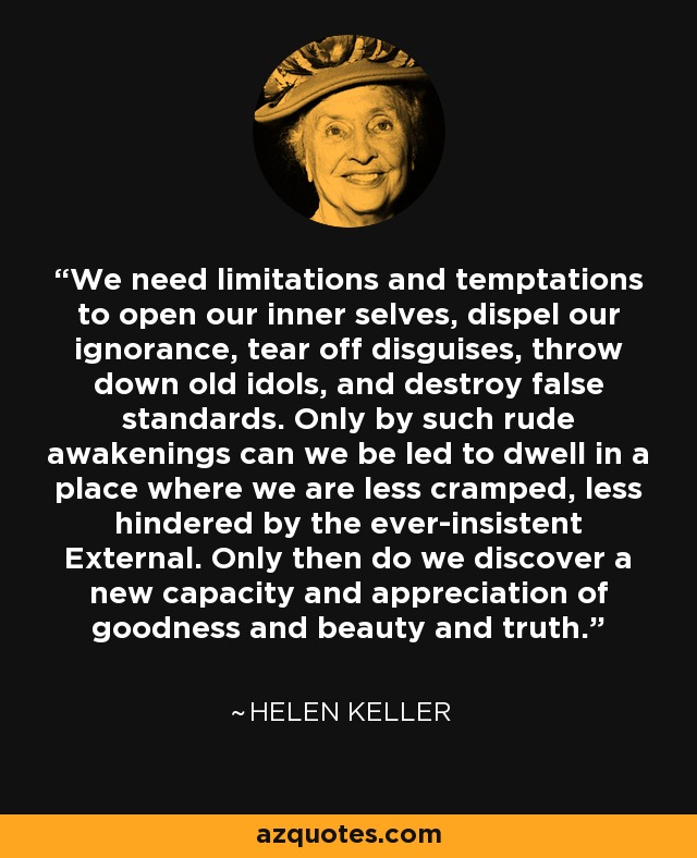 We need limitations and temptations to open our inner selves, dispel our ignorance, tear off disguises, throw down old idols, and destroy false standards. Only by such rude awakenings can we be led to dwell in a place where we are less cramped, less hindered by the ever-insistent External. Only then do we discover a new capacity and appreciation of goodness and beauty and truth. - Helen Keller