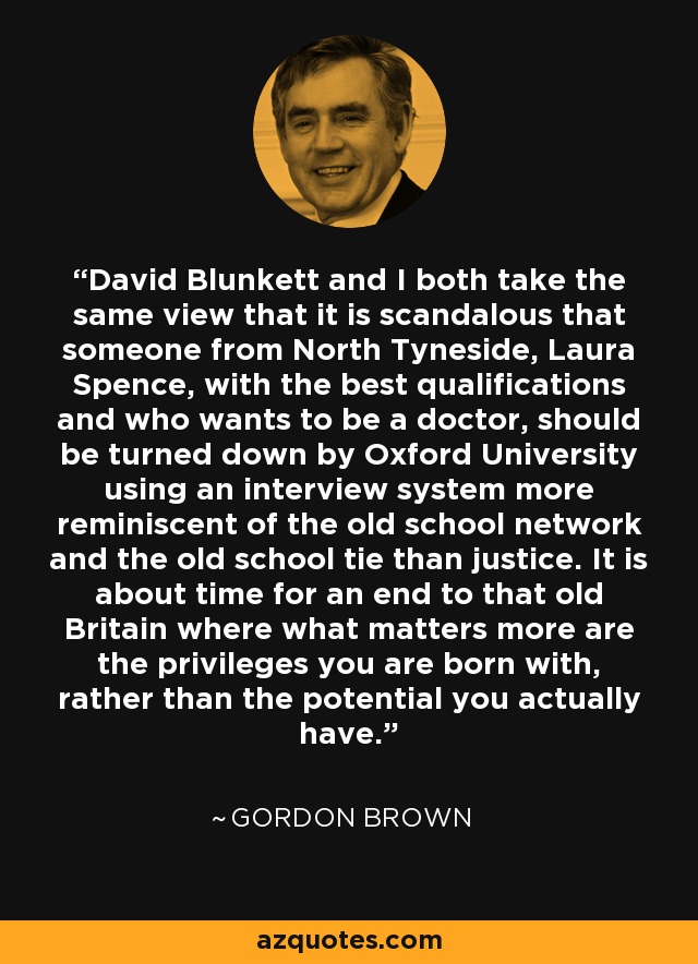 David Blunkett and I both take the same view that it is scandalous that someone from North Tyneside, Laura Spence, with the best qualifications and who wants to be a doctor, should be turned down by Oxford University using an interview system more reminiscent of the old school network and the old school tie than justice. It is about time for an end to that old Britain where what matters more are the privileges you are born with, rather than the potential you actually have. - Gordon Brown