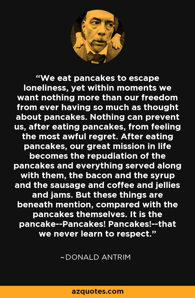 We eat pancakes to escape loneliness, yet within moments we want nothing more than our freedom from ever having so much as thought about pancakes. Nothing can prevent us, after eating pancakes, from feeling the most awful regret. After eating pancakes, our great mission in life becomes the repudiation of the pancakes and everything served along with them, the bacon and the syrup and the sausage and coffee and jellies and jams. But these things are beneath mention, compared with the pancakes themselves. It is the pancake--Pancakes! Pancakes!--that we never learn to respect. - Donald Antrim