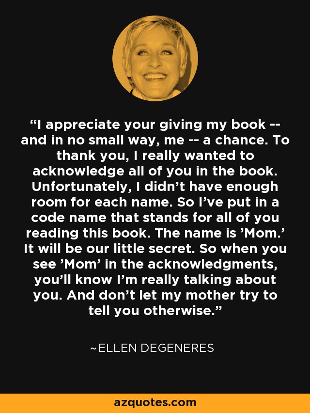 I appreciate your giving my book -- and in no small way, me -- a chance. To thank you, I really wanted to acknowledge all of you in the book. Unfortunately, I didn't have enough room for each name. So I've put in a code name that stands for all of you reading this book. The name is 'Mom.' It will be our little secret. So when you see 'Mom' in the acknowledgments, you'll know I'm really talking about you. And don't let my mother try to tell you otherwise. - Ellen DeGeneres