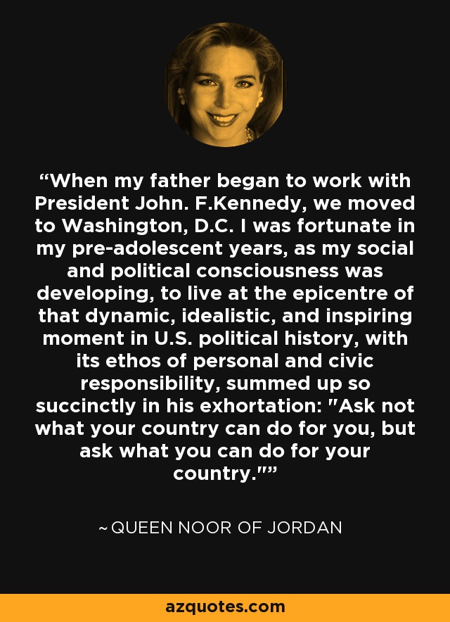 When my father began to work with President John. F.Kennedy, we moved to Washington, D.C. I was fortunate in my pre-adolescent years, as my social and political consciousness was developing, to live at the epicentre of that dynamic, idealistic, and inspiring moment in U.S. political history, with its ethos of personal and civic responsibility, summed up so succinctly in his exhortation: 