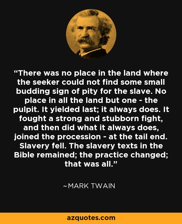 There was no place in the land where the seeker could not find some small budding sign of pity for the slave. No place in all the land but one - the pulpit. It yielded last; it always does. It fought a strong and stubborn fight, and then did what it always does, joined the procession - at the tail end. Slavery fell. The slavery texts in the Bible remained; the practice changed; that was all. - Mark Twain