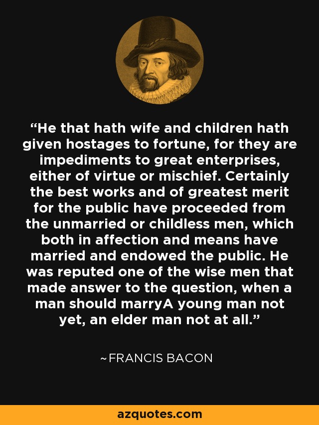 He that hath wife and children hath given hostages to fortune, for they are impediments to great enterprises, either of virtue or mischief. Certainly the best works and of greatest merit for the public have proceeded from the unmarried or childless men, which both in affection and means have married and endowed the public. He was reputed one of the wise men that made answer to the question, when a man should marryA young man not yet, an elder man not at all. - Francis Bacon