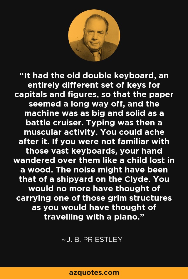 It had the old double keyboard, an entirely different set of keys for capitals and figures, so that the paper seemed a long way off, and the machine was as big and solid as a battle cruiser. Typing was then a muscular activity. You could ache after it. If you were not familiar with those vast keyboards, your hand wandered over them like a child lost in a wood. The noise might have been that of a shipyard on the Clyde. You would no more have thought of carrying one of those grim structures as you would have thought of travelling with a piano. - J. B. Priestley