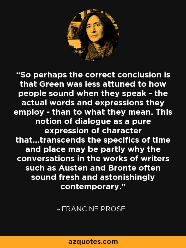 So perhaps the correct conclusion is that Green was less attuned to how people sound when they speak - the actual words and expressions they employ - than to what they mean. This notion of dialogue as a pure expression of character that...transcends the specifics of time and place may be partly why the conversations in the works of writers such as Austen and Bronte often sound fresh and astonishingly contemporary. - Francine Prose