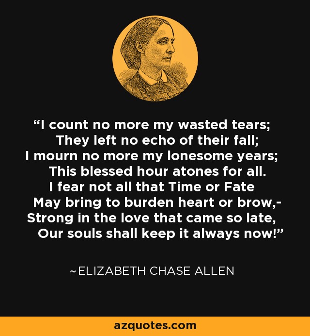 I count no more my wasted tears; They left no echo of their fall; I mourn no more my lonesome years; This blessed hour atones for all. I fear not all that Time or Fate May bring to burden heart or brow,- Strong in the love that came so late, Our souls shall keep it always now! - Elizabeth Chase Allen