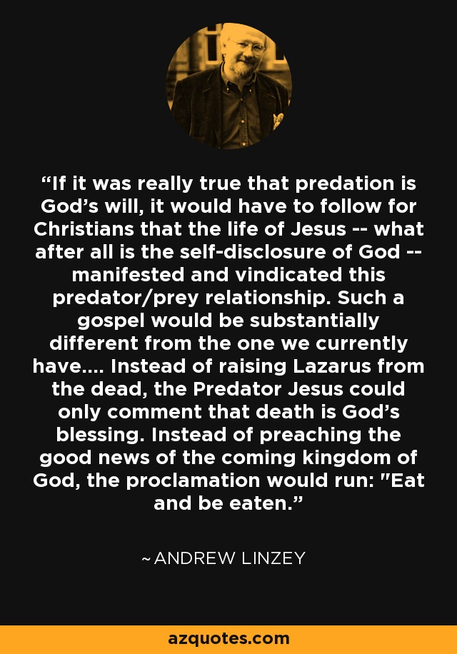 If it was really true that predation is God's will, it would have to follow for Christians that the life of Jesus -- what after all is the self-disclosure of God -- manifested and vindicated this predator/prey relationship. Such a gospel would be substantially different from the one we currently have.... Instead of raising Lazarus from the dead, the Predator Jesus could only comment that death is God's blessing. Instead of preaching the good news of the coming kingdom of God, the proclamation would run: 