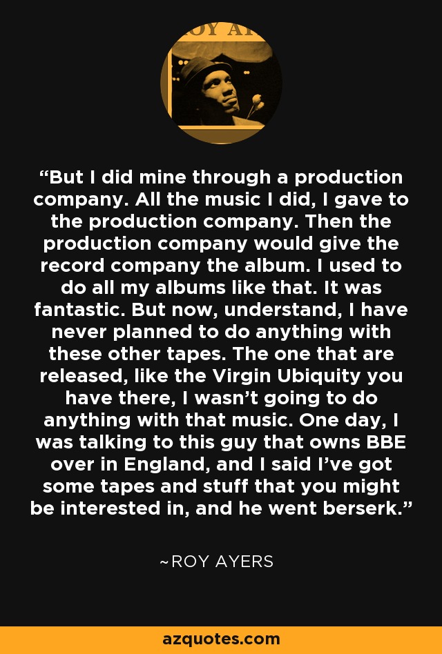 But I did mine through a production company. All the music I did, I gave to the production company. Then the production company would give the record company the album. I used to do all my albums like that. It was fantastic. But now, understand, I have never planned to do anything with these other tapes. The one that are released, like the Virgin Ubiquity you have there, I wasn't going to do anything with that music. One day, I was talking to this guy that owns BBE over in England, and I said I've got some tapes and stuff that you might be interested in, and he went berserk. - Roy Ayers