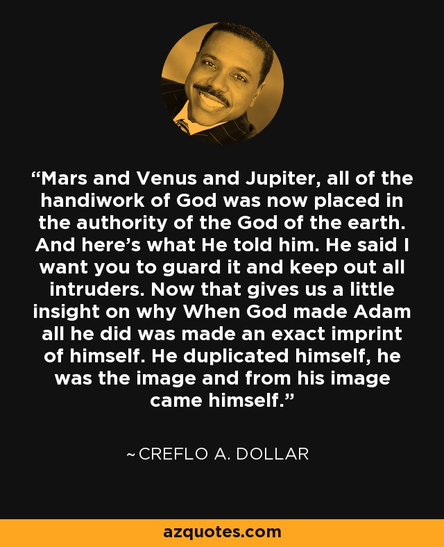 Mars and Venus and Jupiter, all of the handiwork of God was now placed in the authority of the God of the earth. And here's what He told him. He said I want you to guard it and keep out all intruders. Now that gives us a little insight on why When God made Adam all he did was made an exact imprint of himself. He duplicated himself, he was the image and from his image came himself. - Creflo A. Dollar