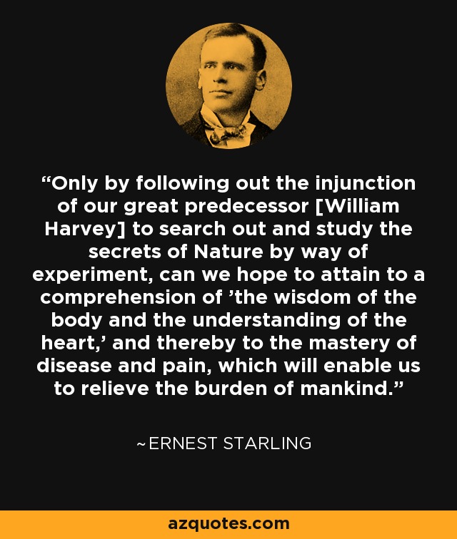 Only by following out the injunction of our great predecessor [William Harvey] to search out and study the secrets of Nature by way of experiment, can we hope to attain to a comprehension of 'the wisdom of the body and the understanding of the heart,' and thereby to the mastery of disease and pain, which will enable us to relieve the burden of mankind. - Ernest Starling