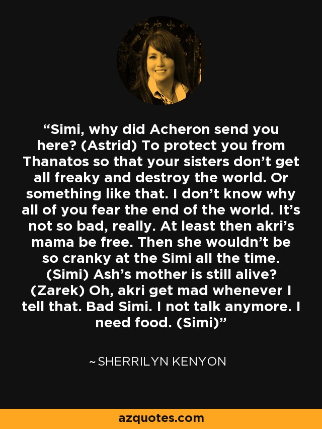 Simi, why did Acheron send you here? (Astrid) To protect you from Thanatos so that your sisters don’t get all freaky and destroy the world. Or something like that. I don’t know why all of you fear the end of the world. It’s not so bad, really. At least then akri’s mama be free. Then she wouldn’t be so cranky at the Simi all the time. (Simi) Ash’s mother is still alive? (Zarek) Oh, akri get mad whenever I tell that. Bad Simi. I not talk anymore. I need food. (Simi) - Sherrilyn Kenyon