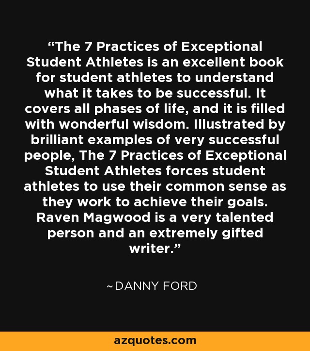 The 7 Practices of Exceptional Student Athletes is an excellent book for student athletes to understand what it takes to be successful. It covers all phases of life, and it is filled with wonderful wisdom. Illustrated by brilliant examples of very successful people, The 7 Practices of Exceptional Student Athletes forces student athletes to use their common sense as they work to achieve their goals. Raven Magwood is a very talented person and an extremely gifted writer. - Danny Ford