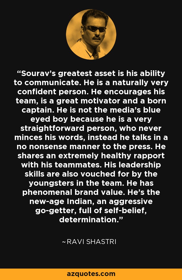 Sourav's greatest asset is his ability to communicate. He is a naturally very confident person. He encourages his team, is a great motivator and a born captain. He is not the media's blue eyed boy because he is a very straightforward person, who never minces his words, instead he talks in a no nonsense manner to the press. He shares an extremely healthy rapport with his teammates. His leadership skills are also vouched for by the youngsters in the team. He has phenomenal brand value. He's the new-age Indian, an aggressive go-getter, full of self-belief, determination. - Ravi Shastri