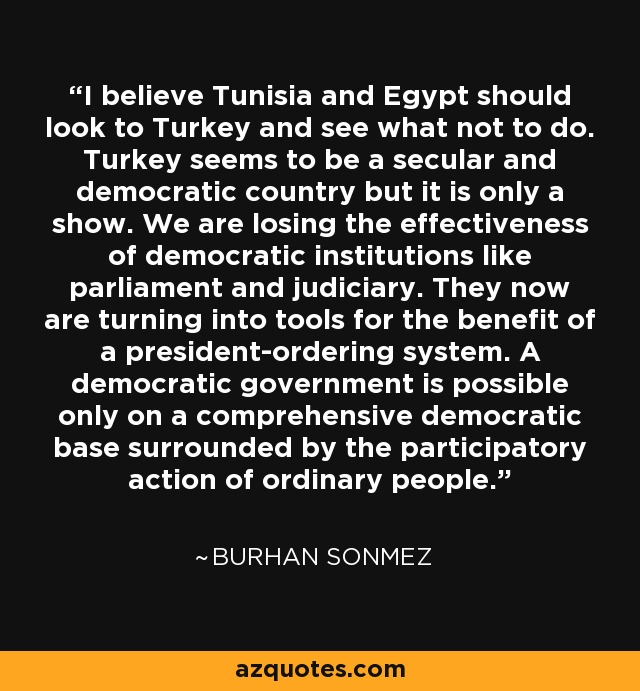 I believe Tunisia and Egypt should look to Turkey and see what not to do. Turkey seems to be a secular and democratic country but it is only a show. We are losing the effectiveness of democratic institutions like parliament and judiciary. They now are turning into tools for the benefit of a president-ordering system. A democratic government is possible only on a comprehensive democratic base surrounded by the participatory action of ordinary people. - Burhan Sonmez