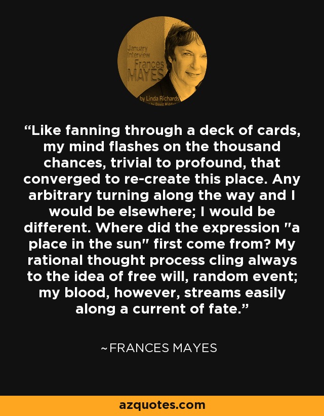 Like fanning through a deck of cards, my mind flashes on the thousand chances, trivial to profound, that converged to re-create this place. Any arbitrary turning along the way and I would be elsewhere; I would be different. Where did the expression 