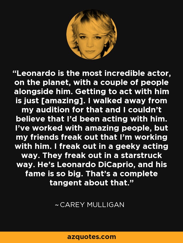 Leonardo is the most incredible actor, on the planet, with a couple of people alongside him. Getting to act with him is just [amazing]. I walked away from my audition for that and I couldn't believe that I'd been acting with him. I've worked with amazing people, but my friends freak out that I'm working with him. I freak out in a geeky acting way. They freak out in a starstruck way. He's Leonardo DiCaprio, and his fame is so big. That's a complete tangent about that. - Carey Mulligan