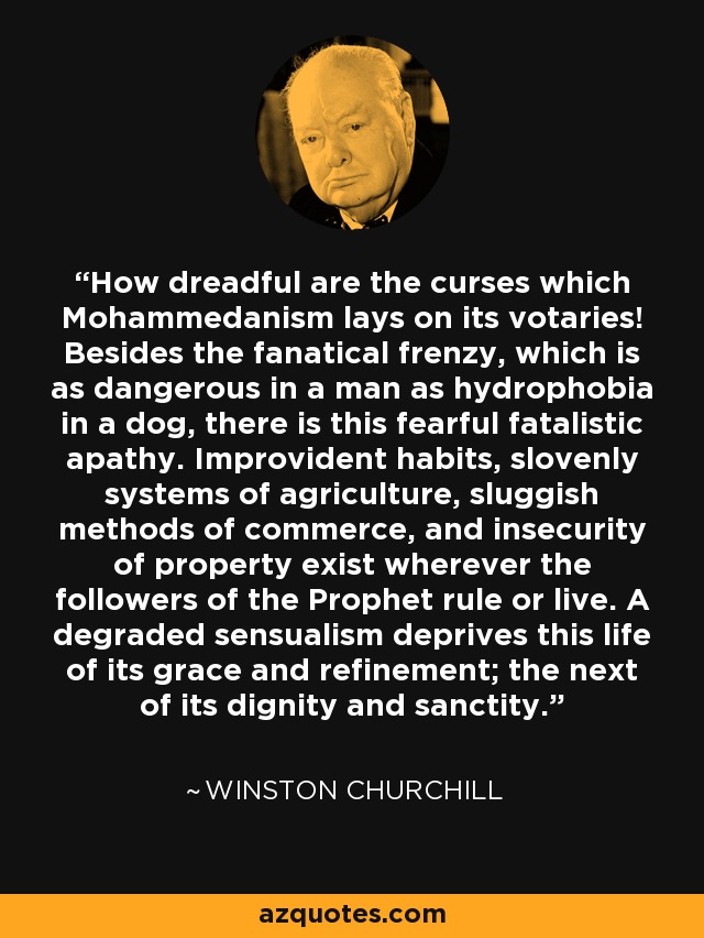 How dreadful are the curses which Mohammedanism lays on its votaries! Besides the fanatical frenzy, which is as dangerous in a man as hydrophobia in a dog, there is this fearful fatalistic apathy. Improvident habits, slovenly systems of agriculture, sluggish methods of commerce, and insecurity of property exist wherever the followers of the Prophet rule or live. A degraded sensualism deprives this life of its grace and refinement; the next of its dignity and sanctity. - Winston Churchill